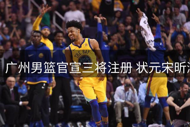 广州男篮官宣三将注册 状元宋昕澔获三年合约